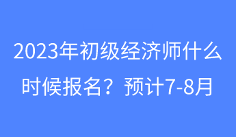 2023年初級(jí)經(jīng)濟(jì)師什么時(shí)候報(bào)名？預(yù)計(jì)7-8月