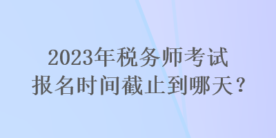 2023年稅務(wù)師考試報(bào)名時(shí)間截止到哪天？