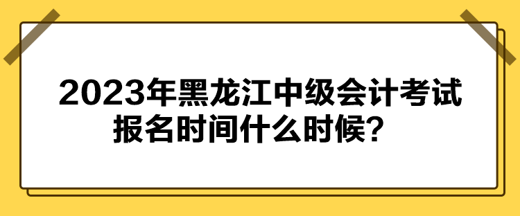 2023年黑龍江中級會計考試報名時間什么時候？