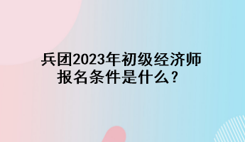 兵團(tuán)2023年初級(jí)經(jīng)濟(jì)師報(bào)名條件是什么？