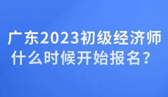 廣東2023初級(jí)經(jīng)濟(jì)師什么時(shí)候開始報(bào)名？