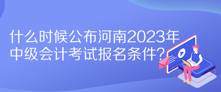 什么時(shí)候公布河南2023年中級(jí)會(huì)計(jì)考試報(bào)名條件？