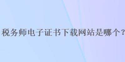 稅務(wù)師電子證書下載網(wǎng)站是哪個？