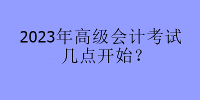 2023年高級(jí)會(huì)計(jì)考試幾點(diǎn)開始？