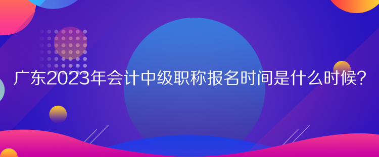 廣東2023年會計中級職稱報名時間是什么時候？