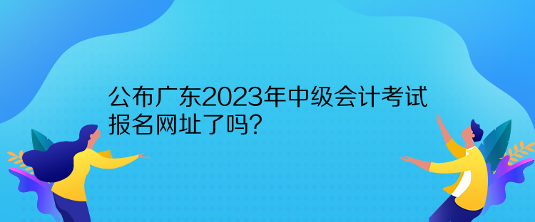 公布廣東2023年中級(jí)會(huì)計(jì)考試報(bào)名網(wǎng)址了嗎？