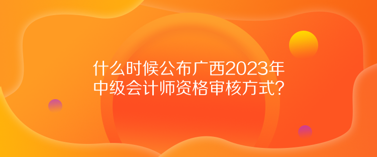 什么時候公布廣西2023年中級會計師資格審核方式？