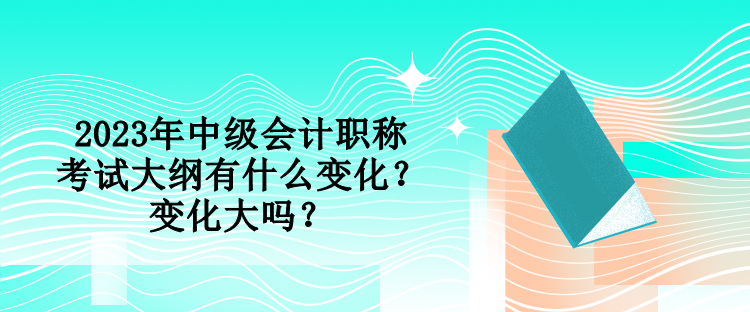 2023年中級會計職稱考試大綱有什么變化？變化大嗎？