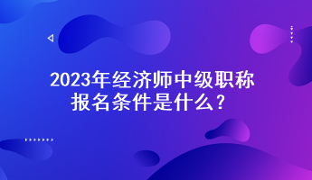 2023年經(jīng)濟(jì)師中級(jí)職稱報(bào)名條件是什么？