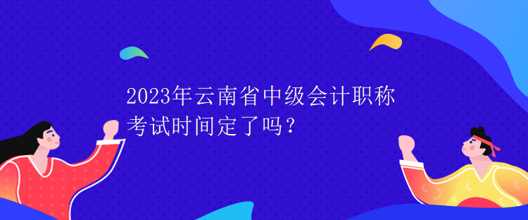 2023年云南省中級(jí)會(huì)計(jì)職稱考試時(shí)間定了嗎？