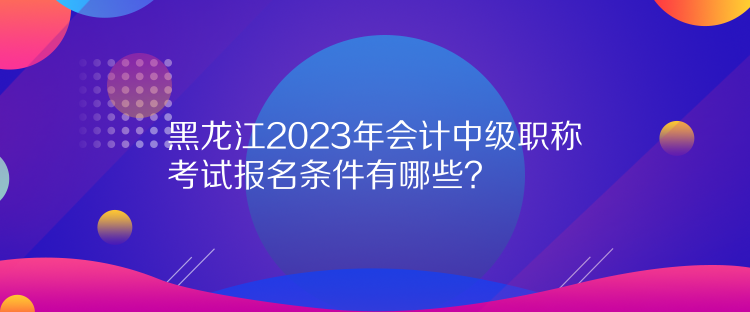 黑龍江2023年會(huì)計(jì)中級(jí)職稱考試報(bào)名條件有哪些？