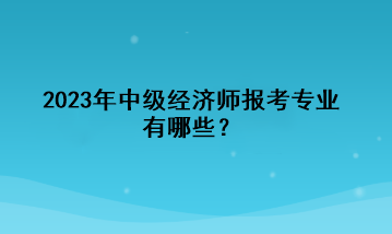 2023年中級(jí)經(jīng)濟(jì)師報(bào)考專業(yè)有哪些？