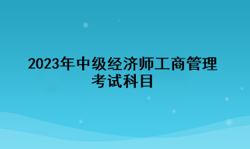 2023年中級經(jīng)濟(jì)師工商管理考試科目