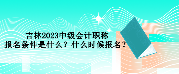 吉林2023中級會計職稱報名條件是什么？什么時候報名？