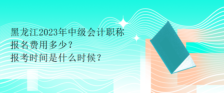 黑龍江2023年中級會計職稱報名費(fèi)用多少？報考時間是什么時候？