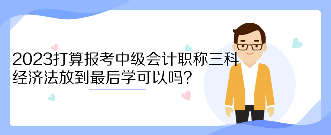 2023打算報考中級會計職稱三科 經(jīng)濟法放到最后學可以嗎？