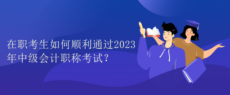 在職考生如何順利通過2023年中級會計職稱考試？