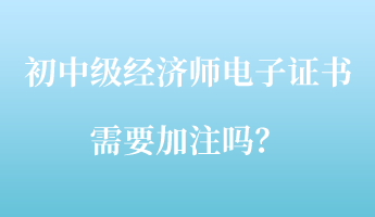 初中級經濟師電子證書需要加注嗎？