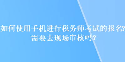 如何使用手機進行稅務師考試的報名？需要去現(xiàn)場審核嗎？