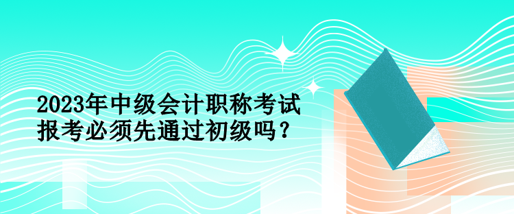 2023年中級(jí)會(huì)計(jì)職稱(chēng)考試報(bào)考必須先通過(guò)初級(jí)嗎？