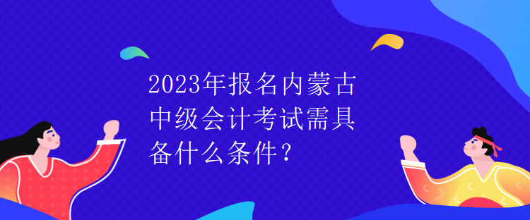 2023年報名內(nèi)蒙古中級會計考試需具備什么條件？