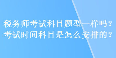 稅務(wù)師考試科目題型一樣嗎？考試時(shí)間科目是怎么安排的？