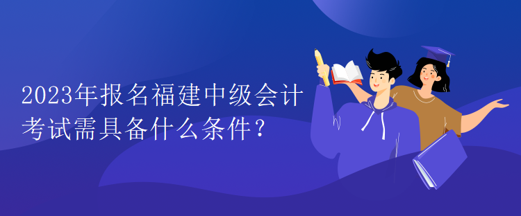 2023年報名福建中級會計考試需具備什么條件？