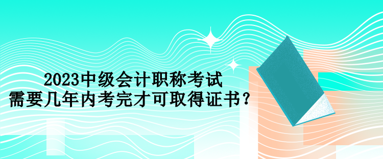 2023中級會(huì)計(jì)職稱考試需要幾年內(nèi)考完才可取得證書？