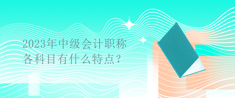 2023年中級(jí)會(huì)計(jì)職稱考試各科目有什么特點(diǎn)？