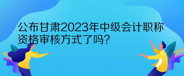 公布甘肅2023年中級會計職稱資格審核方式了嗎？