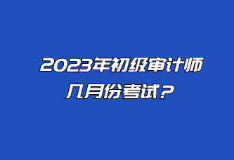 2023年初級審計師幾月份考試？