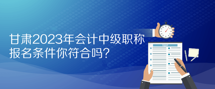 甘肅2023年會(huì)計(jì)中級(jí)職稱報(bào)名條件你符合嗎？