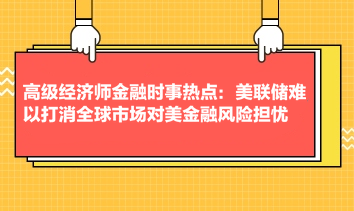 高級經(jīng)濟(jì)師金融時(shí)事熱點(diǎn)：美聯(lián)儲難以打消全球市場對美金融風(fēng)險(xiǎn)擔(dān)憂