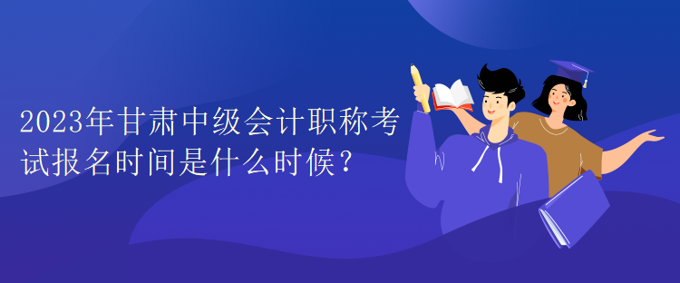 2023年甘肅中級會計職稱考試報名時間是什么時候？