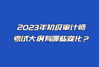 2023年初級審計(jì)師考試大綱有哪些變化？