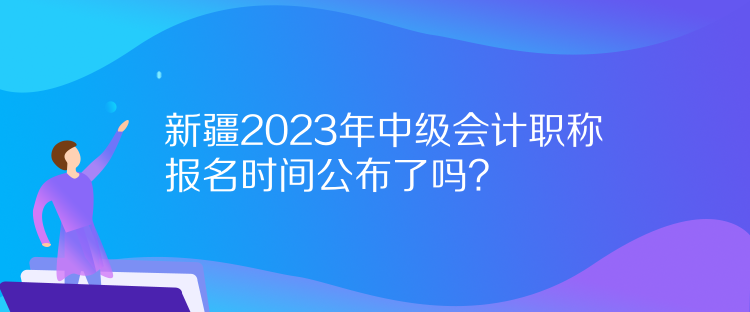 新疆2023年中級會計職稱報名時間公布了嗎？