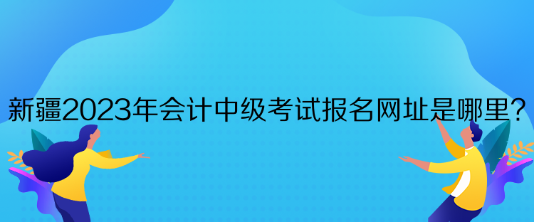 新疆2023年會計中級考試報名網(wǎng)址是哪里？