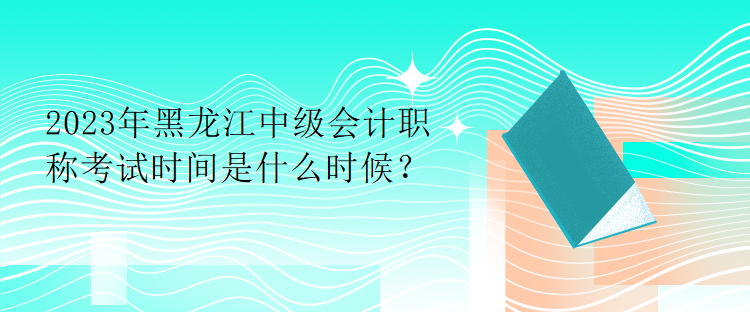 2023年黑龍江中級會計(jì)職稱考試時(shí)間是什么時(shí)候？