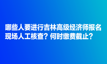 哪些人要進(jìn)行吉林高級經(jīng)濟(jì)師報(bào)名現(xiàn)場人工核查？何時(shí)繳費(fèi)截止？