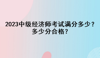 2023年中級經(jīng)濟(jì)師考試滿分多少？多少分合格？