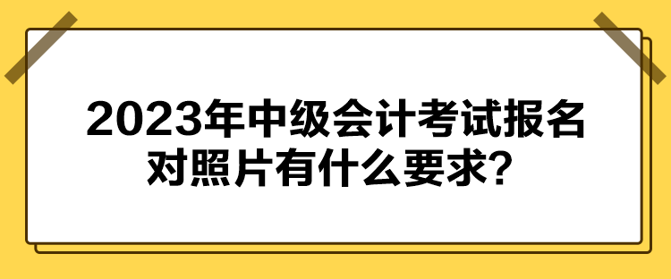 2023年中級(jí)會(huì)計(jì)考試報(bào)名對(duì)照片有什么要求？