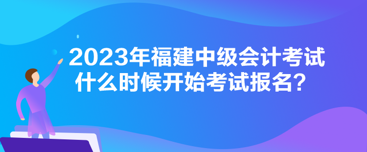 2023年福建中級會計考試什么時候開始考試報名？