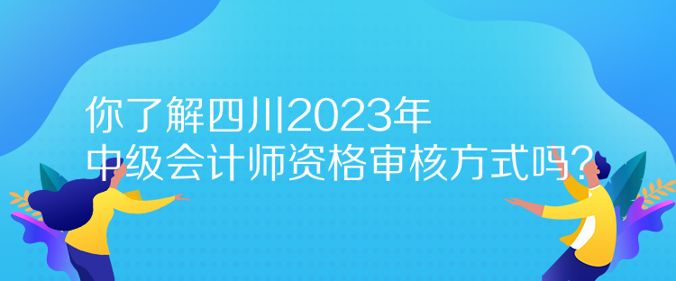 你了解四川2023年中級會計師資格審核方式嗎？