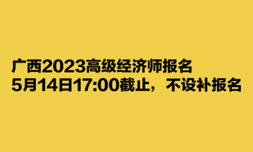 廣西2023高級(jí)經(jīng)濟(jì)師報(bào)名5月14日1700截止，不設(shè)補(bǔ)報(bào)名