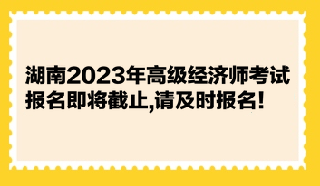 湖南2023年高級經(jīng)濟(jì)師考試報名即將截止,請及時報名！