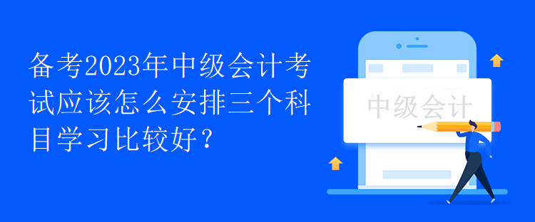 備考2023年中級(jí)會(huì)計(jì)考試應(yīng)該怎么安排三個(gè)科目學(xué)習(xí)比較好？