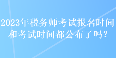 2023年稅務(wù)師考試報(bào)名時(shí)間和考試時(shí)間都公布了嗎？