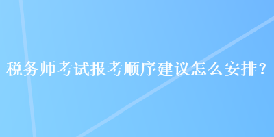 稅務(wù)師考試報(bào)考順序建議怎么安排？