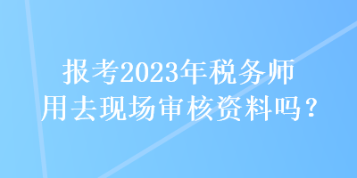 報(bào)考2023年稅務(wù)師用去現(xiàn)場審核資料嗎？