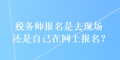 稅務(wù)師報名是去現(xiàn)場還是自己在網(wǎng)上報名？